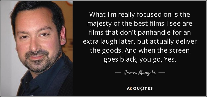 What I'm really focused on is the majesty of the best films I see are films that don't panhandle for an extra laugh later, but actually deliver the goods. And when the screen goes black, you go, Yes. - James Mangold