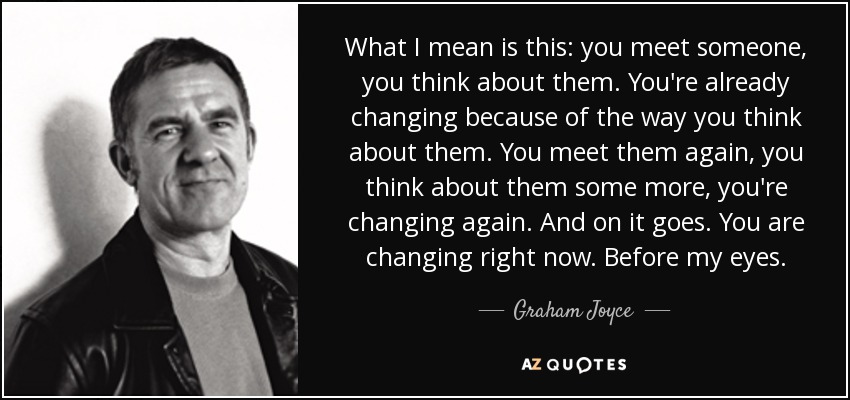 What I mean is this: you meet someone, you think about them. You're already changing because of the way you think about them. You meet them again, you think about them some more, you're changing again. And on it goes. You are changing right now. Before my eyes. - Graham Joyce