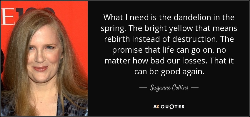 What I need is the dandelion in the spring. The bright yellow that means rebirth instead of destruction. The promise that life can go on, no matter how bad our losses. That it can be good again. - Suzanne Collins