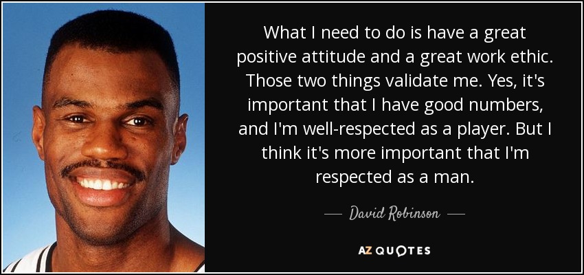 What I need to do is have a great positive attitude and a great work ethic. Those two things validate me. Yes, it's important that I have good numbers, and I'm well-respected as a player. But I think it's more important that I'm respected as a man. - David Robinson