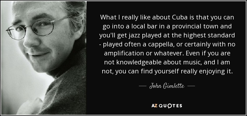 What I really like about Cuba is that you can go into a local bar in a provincial town and you'll get jazz played at the highest standard - played often a cappella, or certainly with no amplification or whatever. Even if you are not knowledgeable about music, and I am not, you can find yourself really enjoying it. - John Gimlette