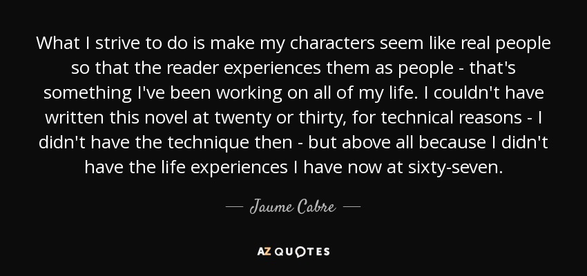 What I strive to do is make my characters seem like real people so that the reader experiences them as people - that's something I've been working on all of my life. I couldn't have written this novel at twenty or thirty, for technical reasons - I didn't have the technique then - but above all because I didn't have the life experiences I have now at sixty-seven. - Jaume Cabre