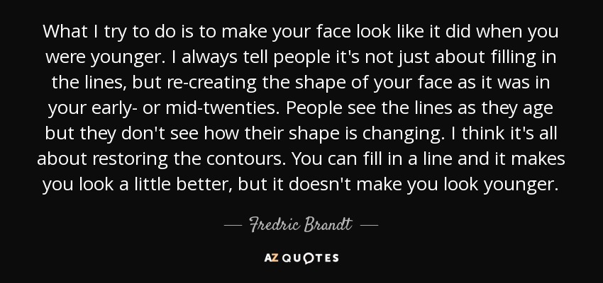 What I try to do is to make your face look like it did when you were younger. I always tell people it's not just about filling in the lines, but re-creating the shape of your face as it was in your early- or mid-twenties. People see the lines as they age but they don't see how their shape is changing. I think it's all about restoring the contours. You can fill in a line and it makes you look a little better, but it doesn't make you look younger. - Fredric Brandt