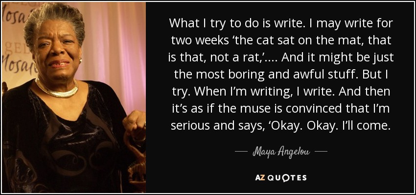 What I try to do is write. I may write for two weeks ‘the cat sat on the mat, that is that, not a rat,’.... And it might be just the most boring and awful stuff. But I try. When I’m writing, I write. And then it’s as if the muse is convinced that I’m serious and says, ‘Okay. Okay. I’ll come. - Maya Angelou