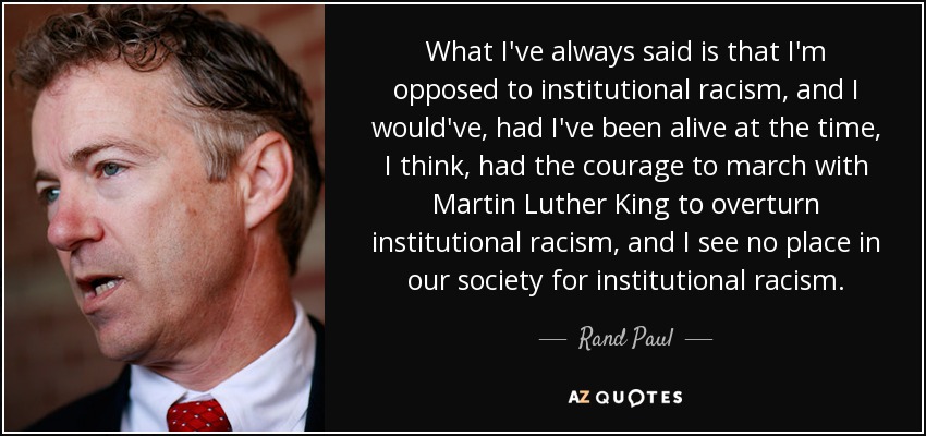 What I've always said is that I'm opposed to institutional racism, and I would've, had I've been alive at the time, I think, had the courage to march with Martin Luther King to overturn institutional racism, and I see no place in our society for institutional racism. - Rand Paul