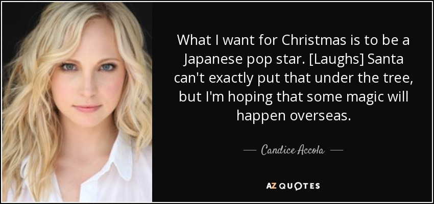 What I want for Christmas is to be a Japanese pop star. [Laughs] Santa can't exactly put that under the tree, but I'm hoping that some magic will happen overseas. - Candice Accola