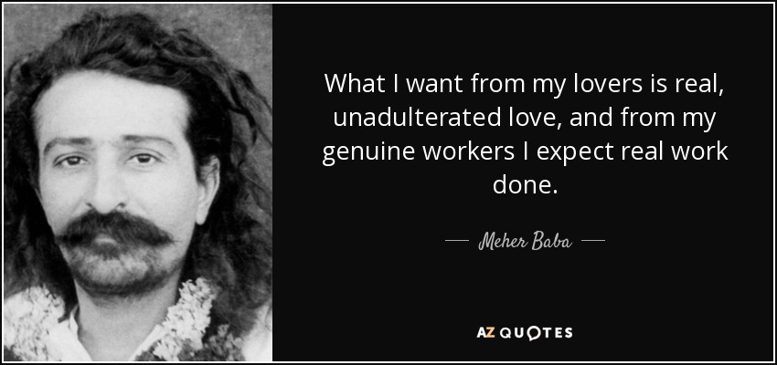 What I want from my lovers is real, unadulterated love, and from my genuine workers I expect real work done. - Meher Baba