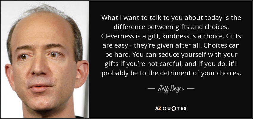 What I want to talk to you about today is the difference between gifts and choices. Cleverness is a gift, kindness is a choice. Gifts are easy - they’re given after all. Choices can be hard. You can seduce yourself with your gifts if you’re not careful, and if you do, it’ll probably be to the detriment of your choices. - Jeff Bezos