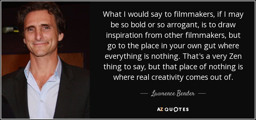 What I would say to filmmakers, if I may be so bold or so arrogant, is to draw inspiration from other filmmakers, but go to the place in your own gut where everything is nothing. That's a very Zen thing to say, but that place of nothing is where real creativity comes out of. - Lawrence Bender