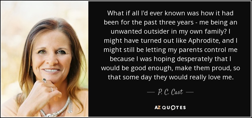 What if all I'd ever known was how it had been for the past three years - me being an unwanted outsider in my own family? I might have turned out like Aphrodite, and I might still be letting my parents control me because I was hoping desperately that I would be good enough, make them proud, so that some day they would really love me. - P. C. Cast