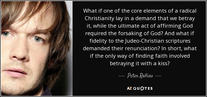 What if one of the core elements of a radical Christianity lay in a demand that we betray it, while the ultimate act of affirming God required the forsaking of God? And what if fidelity to the Judeo-Christian scriptures demanded their renunciation? In short, what if the only way of finding faith involved betraying it with a kiss? - Peter Rollins