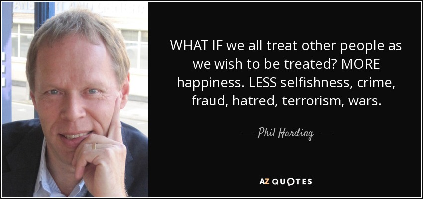 WHAT IF we all treat other people as we wish to be treated? MORE happiness. LESS selfishness, crime, fraud, hatred, terrorism, wars. - Phil Harding