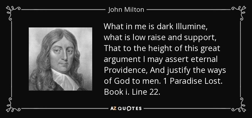 What in me is dark Illumine, what is low raise and support, That to the height of this great argument I may assert eternal Providence, And justify the ways of God to men. 1 Paradise Lost. Book i. Line 22. - John Milton