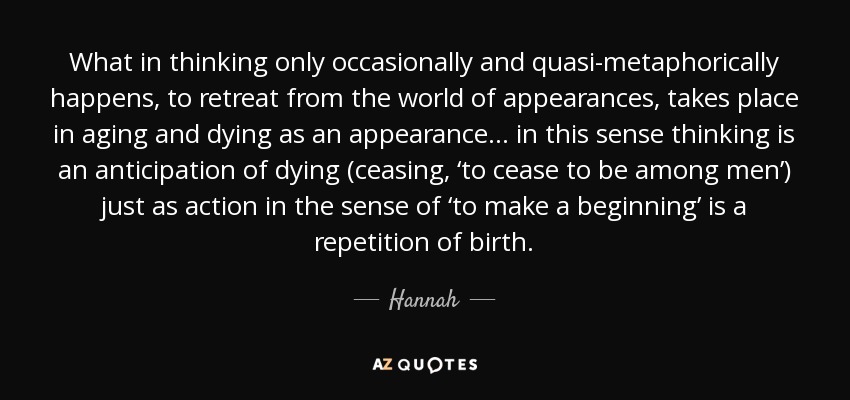 What in thinking only occasionally and quasi-metaphorically happens, to retreat from the world of appearances, takes place in aging and dying as an appearance… in this sense thinking is an anticipation of dying (ceasing, ‘to cease to be among men’) just as action in the sense of ‘to make a beginning’ is a repetition of birth. - Hannah