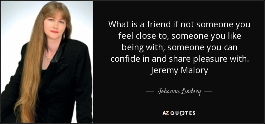 What is a friend if not someone you feel close to, someone you like being with, someone you can confide in and share pleasure with. -Jeremy Malory- - Johanna Lindsey