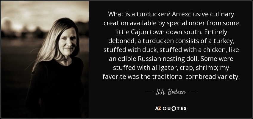 What is a turducken? An exclusive culinary creation available by special order from some little Cajun town down south. Entirely deboned, a turducken consists of a turkey, stuffed with duck, stuffed with a chicken, like an edible Russian nesting doll. Some were stuffed with alligator, crap, shrimp; my favorite was the traditional cornbread variety. - S.A. Bodeen