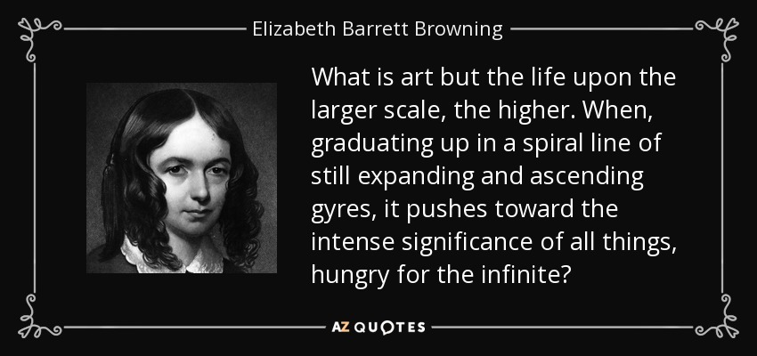 ¿Qué es el arte sino la vida en una escala mayor, más elevada? Cuando, graduándose en una línea espiral de giros aún en expansión y ascenso, empuja hacia la intensa significación de todas las cosas, hambrienta de infinito...". - Elizabeth Barrett Browning