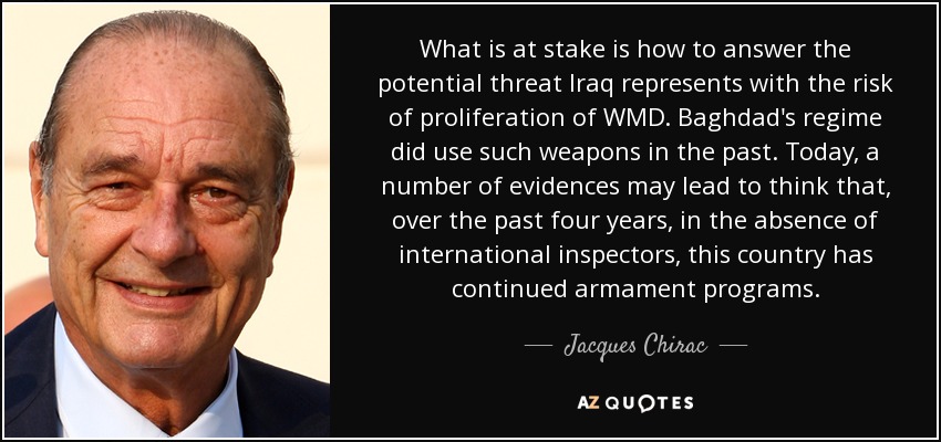 What is at stake is how to answer the potential threat Iraq represents with the risk of proliferation of WMD. Baghdad's regime did use such weapons in the past. Today, a number of evidences may lead to think that, over the past four years, in the absence of international inspectors, this country has continued armament programs. - Jacques Chirac