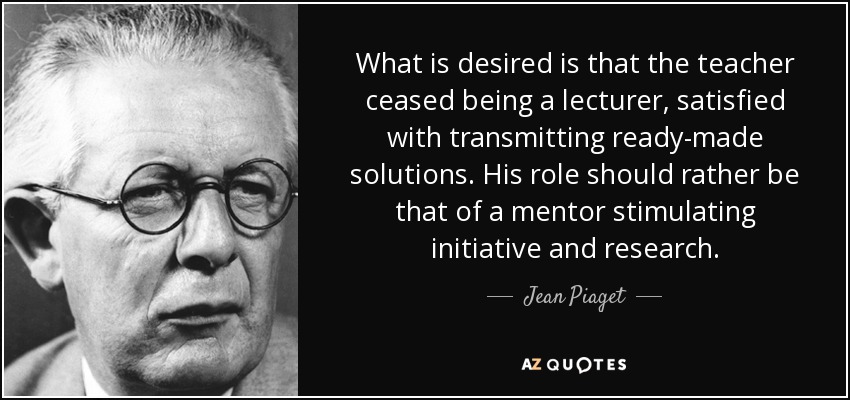 What is desired is that the teacher ceased being a lecturer, satisfied with transmitting ready-made solutions. His role should rather be that of a mentor stimulating initiative and research. - Jean Piaget