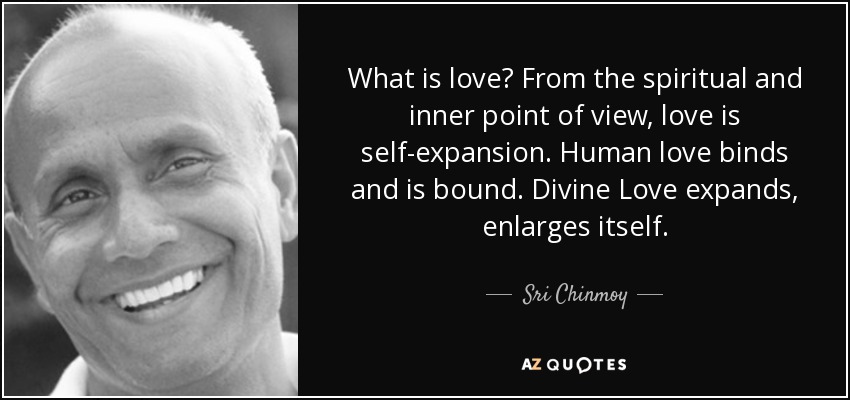 What is love? From the spiritual and inner point of view, love is self-expansion. Human love binds and is bound. Divine Love expands, enlarges itself. - Sri Chinmoy