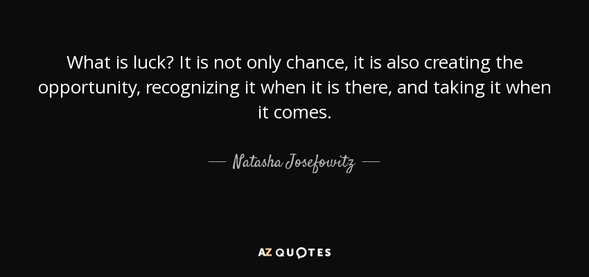 What is luck? It is not only chance, it is also creating the opportunity, recognizing it when it is there, and taking it when it comes. - Natasha Josefowitz