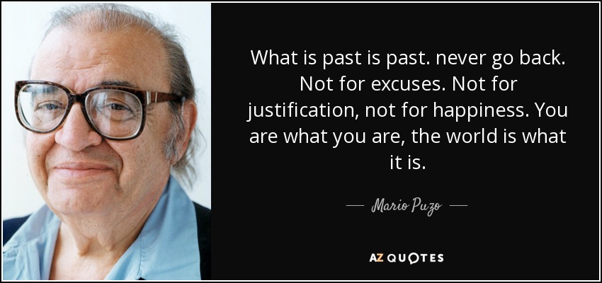 What is past is past. never go back. Not for excuses. Not for justification, not for happiness. You are what you are, the world is what it is. - Mario Puzo