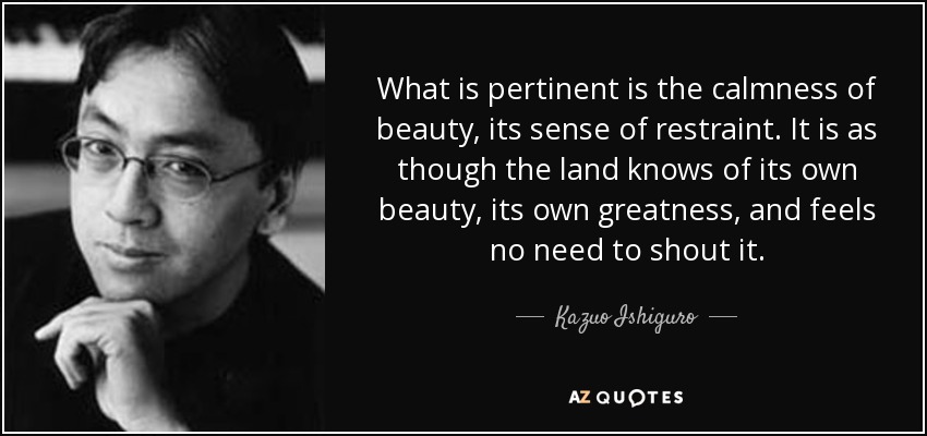 Lo pertinente es la calma de la belleza, su sentido de la contención. Es como si la tierra conociera su propia belleza, su propia grandeza, y no sintiera la necesidad de gritarlo. - Kazuo Ishiguro