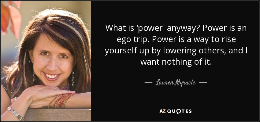 What is 'power' anyway? Power is an ego trip. Power is a way to rise yourself up by lowering others, and I want nothing of it. - Lauren Myracle