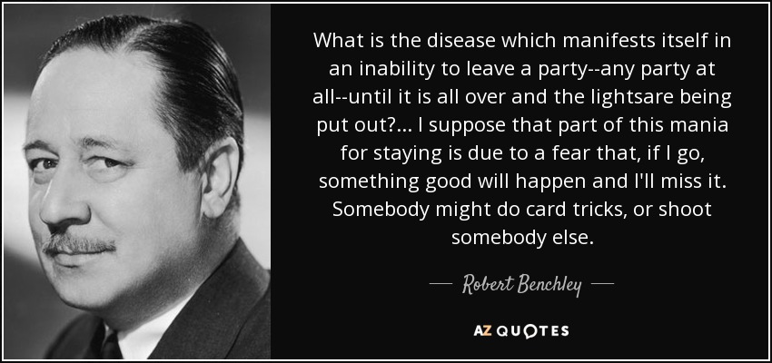 What is the disease which manifests itself in an inability to leave a party--any party at all--until it is all over and the lightsare being put out?... I suppose that part of this mania for staying is due to a fear that, if I go, something good will happen and I'll miss it. Somebody might do card tricks, or shoot somebody else. - Robert Benchley