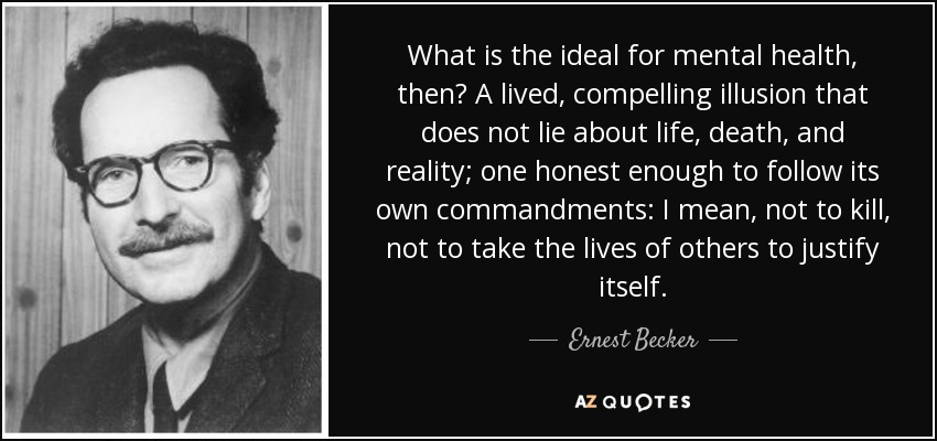 What is the ideal for mental health, then? A lived, compelling illusion that does not lie about life, death, and reality; one honest enough to follow its own commandments: I mean, not to kill, not to take the lives of others to justify itself. - Ernest Becker