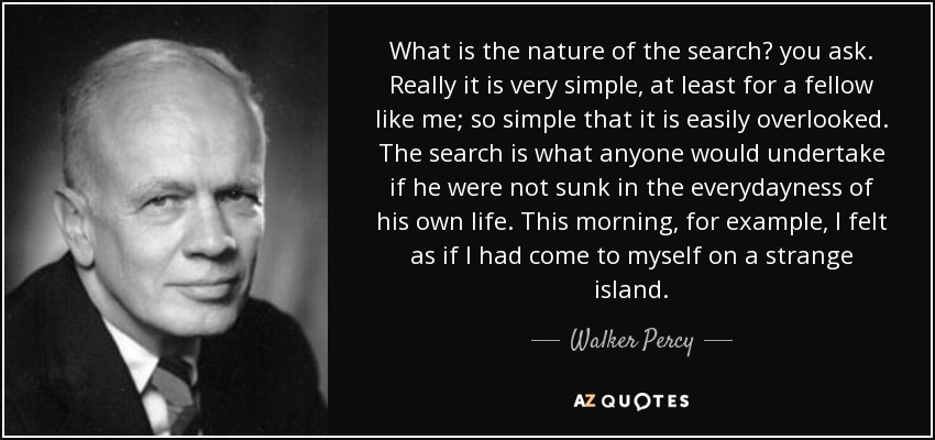 What is the nature of the search? you ask. Really it is very simple, at least for a fellow like me; so simple that it is easily overlooked. The search is what anyone would undertake if he were not sunk in the everydayness of his own life. This morning, for example, I felt as if I had come to myself on a strange island. - Walker Percy