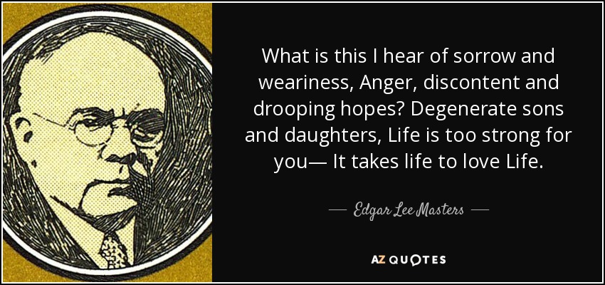 What is this I hear of sorrow and weariness, Anger, discontent and drooping hopes? Degenerate sons and daughters, Life is too strong for you— It takes life to love Life. - Edgar Lee Masters