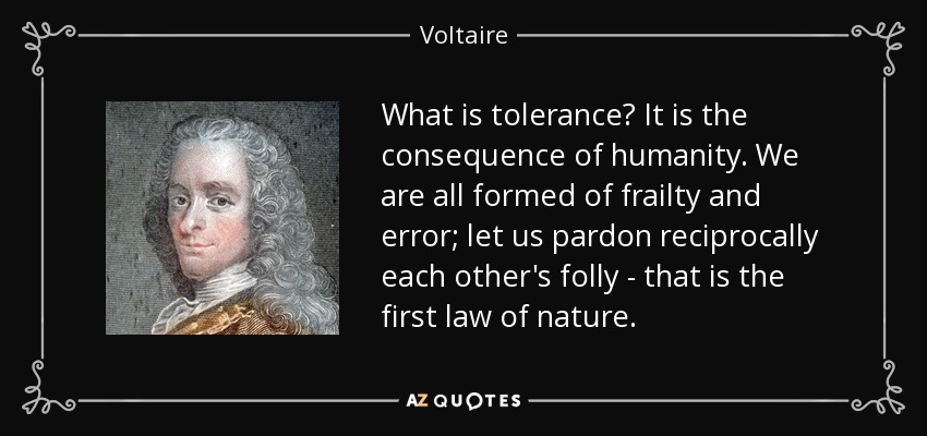 What is tolerance? It is the consequence of humanity. We are all formed of frailty and error; let us pardon reciprocally each other's folly - that is the first law of nature. - Voltaire