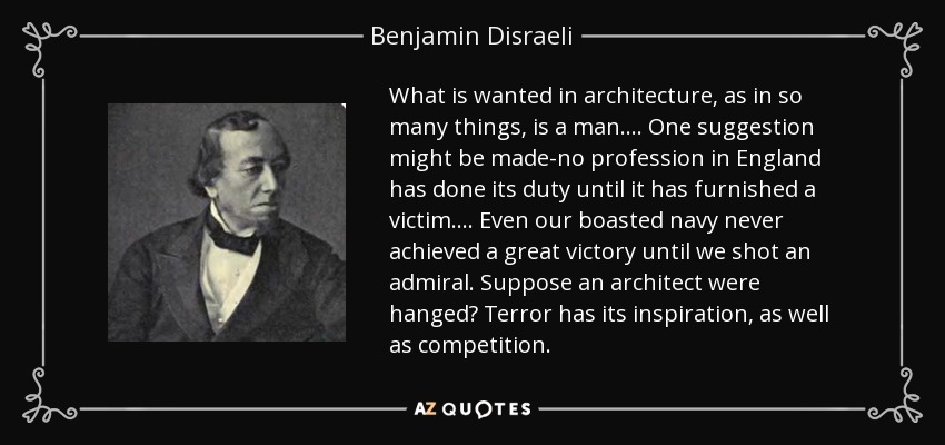 What is wanted in architecture, as in so many things, is a man. ... One suggestion might be made-no profession in England has done its duty until it has furnished a victim. ... Even our boasted navy never achieved a great victory until we shot an admiral. Suppose an architect were hanged? Terror has its inspiration, as well as competition. - Benjamin Disraeli