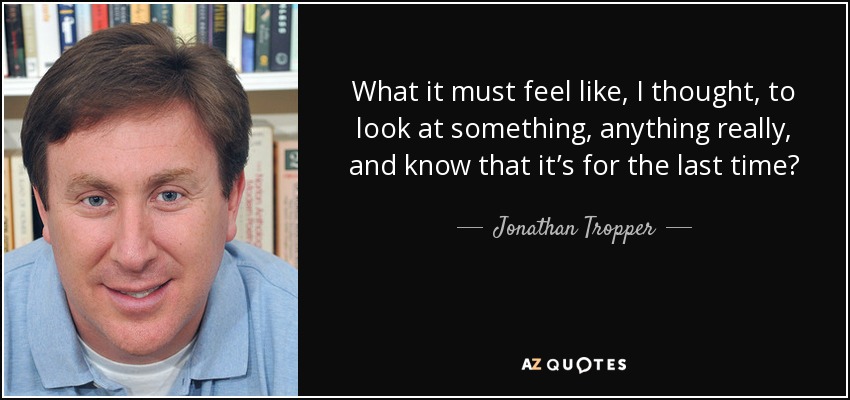 What it must feel like, I thought, to look at something, anything really, and know that it’s for the last time? - Jonathan Tropper