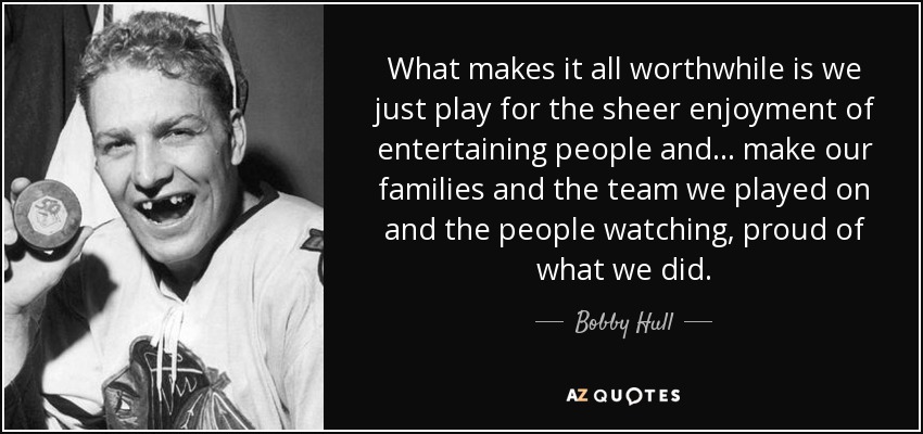 What makes it all worthwhile is we just play for the sheer enjoyment of entertaining people and... make our families and the team we played on and the people watching, proud of what we did. - Bobby Hull