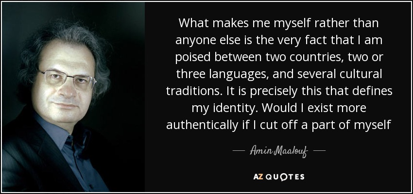 What makes me myself rather than anyone else is the very fact that I am poised between two countries, two or three languages, and several cultural traditions. It is precisely this that defines my identity. Would I exist more authentically if I cut off a part of myself - Amin Maalouf