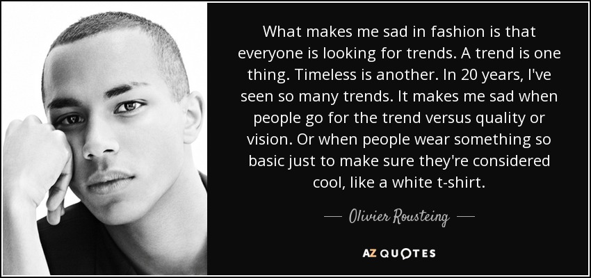 What makes me sad in fashion is that everyone is looking for trends. A trend is one thing. Timeless is another. In 20 years, I've seen so many trends. It makes me sad when people go for the trend versus quality or vision. Or when people wear something so basic just to make sure they're considered cool, like a white t-shirt. - Olivier Rousteing