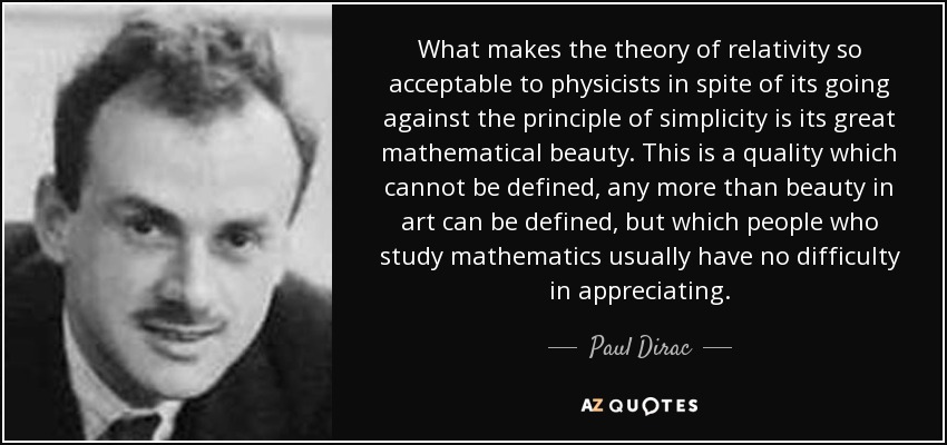 What makes the theory of relativity so acceptable to physicists in spite of its going against the principle of simplicity is its great mathematical beauty. This is a quality which cannot be defined, any more than beauty in art can be defined, but which people who study mathematics usually have no difficulty in appreciating. - Paul Dirac