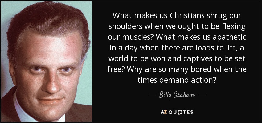 What makes us Christians shrug our shoulders when we ought to be flexing our muscles? What makes us apathetic in a day when there are loads to lift, a world to be won and captives to be set free? Why are so many bored when the times demand action? - Billy Graham