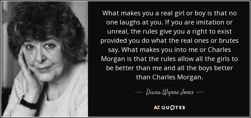 What makes you a real girl or boy is that no one laughs at you. If you are imitation or unreal, the rules give you a right to exist provided you do what the real ones or brutes say. What makes you into me or Charles Morgan is that the rules allow all the girls to be better than me and all the boys better than Charles Morgan. - Diana Wynne Jones