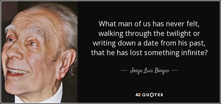 What man of us has never felt, walking through the twilight or writing down a date from his past, that he has lost something infinite? - Jorge Luis Borges