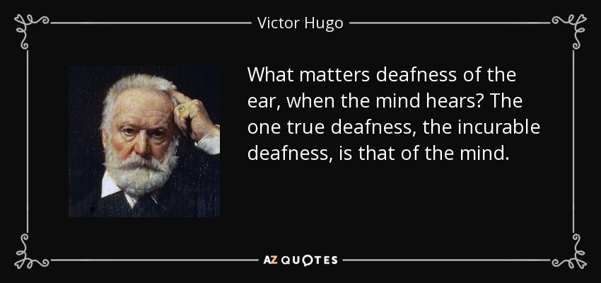 What matters deafness of the ear, when the mind hears? The one true deafness, the incurable deafness, is that of the mind. - Victor Hugo