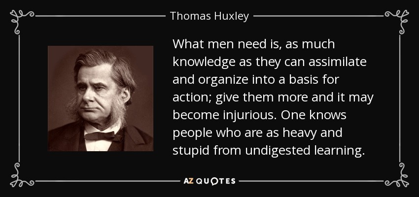 What men need is, as much knowledge as they can assimilate and organize into a basis for action; give them more and it may become injurious. One knows people who are as heavy and stupid from undigested learning . - Thomas Huxley
