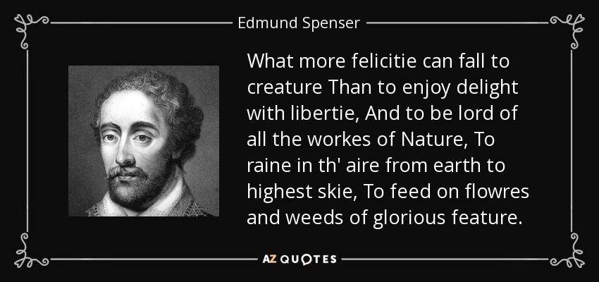 What more felicitie can fall to creature Than to enjoy delight with libertie, And to be lord of all the workes of Nature, To raine in th' aire from earth to highest skie, To feed on flowres and weeds of glorious feature. - Edmund Spenser