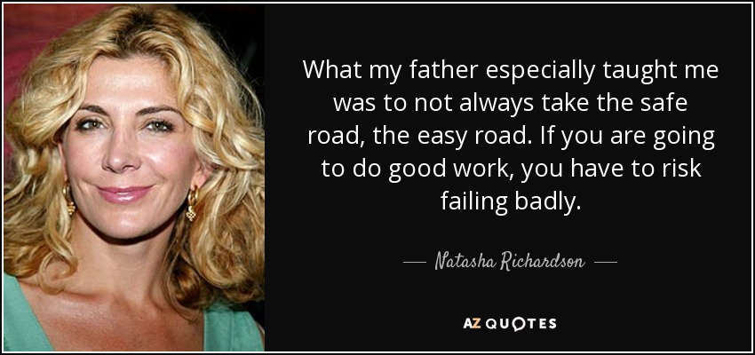 What my father especially taught me was to not always take the safe road, the easy road. If you are going to do good work, you have to risk failing badly. - Natasha Richardson
