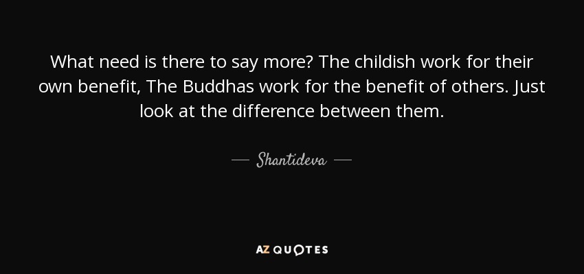 What need is there to say more? The childish work for their own benefit, The Buddhas work for the benefit of others. Just look at the difference between them. - Shantideva