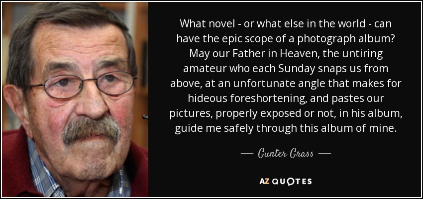 What novel - or what else in the world - can have the epic scope of a photograph album? May our Father in Heaven, the untiring amateur who each Sunday snaps us from above, at an unfortunate angle that makes for hideous foreshortening, and pastes our pictures, properly exposed or not, in his album, guide me safely through this album of mine. - Gunter Grass