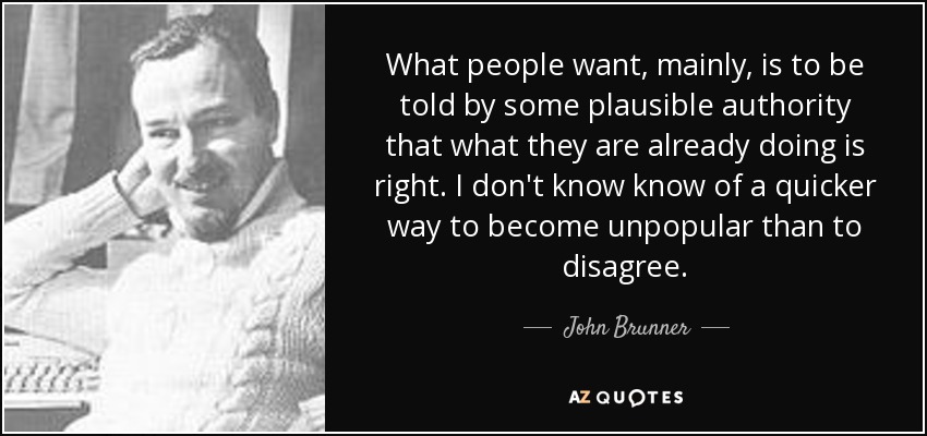 What people want, mainly, is to be told by some plausible authority that what they are already doing is right. I don't know know of a quicker way to become unpopular than to disagree. - John Brunner