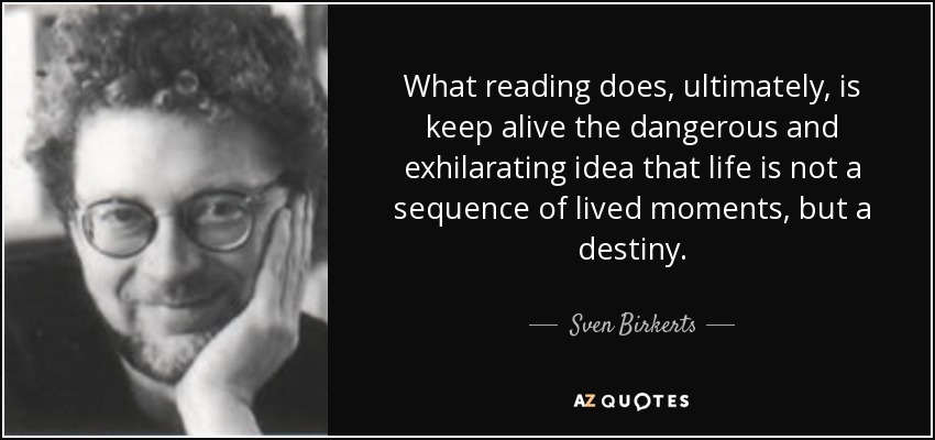 What reading does, ultimately, is keep alive the dangerous and exhilarating idea that life is not a sequence of lived moments, but a destiny. - Sven Birkerts